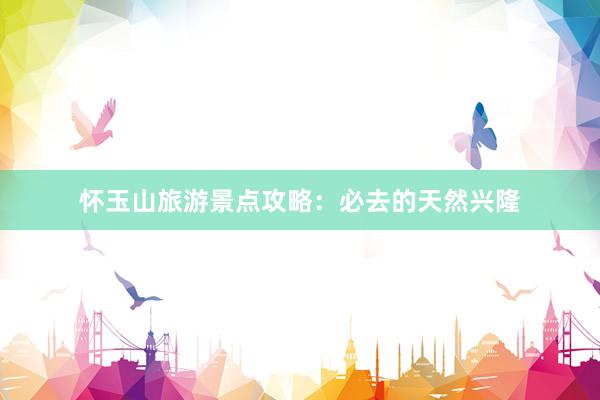 怀玉山旅游景点攻略:必去的天然兴隆
